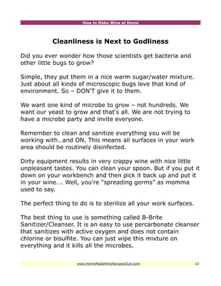 How to Make Wine at Home




           Cleanliness is Next to Godliness

Did you ever wonder how those scientists get bacteria and
other little bugs to grow?

Simple, they put them in a nice warm sugar/water mixture.
Just about all kinds of microscopic bugs love that kind of
environment. So – DON'T give it to them.

We want one kind of microbe to grow – not hundreds. We
want our yeast to grow and that's all. We are not trying to
have a microbe party and invite everyone.

Remember to clean and sanitize everything you will be
working with…and ON. This means all surfaces in your work
area should be routinely disinfected.

Dirty equipment results in very crappy wine with nice little
unpleasant tastes. You can clean your spoon. But if you put it
down on your workbench and then pick it back up and put it
in your wine…. Well, you're “spreading germs” as momma
used to say.

The perfect thing to do is to sterilize all your work surfaces.

The best thing to use is something called B-Brite
Sanitizer/Cleanser. It is an easy to use percarbonate cleanser
that sanitizes with active oxygen and does not contain
chlorine or bisulfite. You can just wipe this mixture on
everything and it kills all the microbes.


                    www.HomeMadeWineRecipesClub.com               12
 
