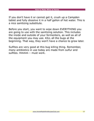 How to Make Wine at Home




If you don't have it or cannot get it, crush up a Campden
tablet and fully dissolve it in a half gallon of hot water. This is
a nice sanitizing substitute.

Before you start, you want to wipe down EVERYTHING you
are going to use with the sanitizing solution. This includes
the inside and outside of your fermenters, as well as all of
the equipment you may use. KILL all the bugs at the
beginning. That way, they won't have a chance to grow later.

Sulfites are very good at this bug killing thing. Remember,
many antibiotics in use today are made from sulfur and
sulfites. Hmmm – must work.




                     www.HomeMadeWineRecipesClub.com             13
 