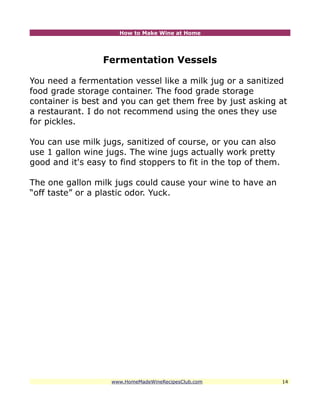 How to Make Wine at Home




                  Fermentation Vessels

You need a fermentation vessel like a milk jug or a sanitized
food grade storage container. The food grade storage
container is best and you can get them free by just asking at
a restaurant. I do not recommend using the ones they use
for pickles.

You can use milk jugs, sanitized of course, or you can also
use 1 gallon wine jugs. The wine jugs actually work pretty
good and it's easy to find stoppers to fit in the top of them.

The one gallon milk jugs could cause your wine to have an
“off taste” or a plastic odor. Yuck.




                    www.HomeMadeWineRecipesClub.com              14
 