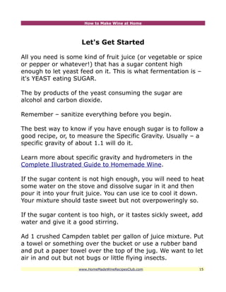 How to Make Wine at Home




                     Let's Get Started

All you need is some kind of fruit juice (or vegetable or spice
or pepper or whatever!) that has a sugar content high
enough to let yeast feed on it. This is what fermentation is –
it's YEAST eating SUGAR.

The by products of the yeast consuming the sugar are
alcohol and carbon dioxide.

Remember – sanitize everything before you begin.

The best way to know if you have enough sugar is to follow a
good recipe, or, to measure the Specific Gravity. Usually – a
specific gravity of about 1.1 will do it.

Learn more about specific gravity and hydrometers in the
Complete Illustrated Guide to Homemade Wine.

If the sugar content is not high enough, you will need to heat
some water on the stove and dissolve sugar in it and then
pour it into your fruit juice. You can use ice to cool it down.
Your mixture should taste sweet but not overpoweringly so.

If the sugar content is too high, or it tastes sickly sweet, add
water and give it a good stirring.

Ad 1 crushed Campden tablet per gallon of juice mixture. Put
a towel or something over the bucket or use a rubber band
and put a paper towel over the top of the jug. We want to let
air in and out but not bugs or little flying insects.
                    www.HomeMadeWineRecipesClub.com           15
 