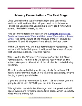 How to Make Wine at Home




      Primary Fermentation - The First Stage

Once you have the sugar content right and your must
sanitized with sulfites, then all you need to do is toss in
(pitch) the yeast (some yeasts make very good wine while
others, like bakers yeast, do not).

Find out more details on yeast in the Complete Illustrated
Guide to Homemade Wine and the Home Winemaker's Inner
Circle. The temperature of the mixture (“must”) should be
between 72 and 78 degrees F and should be kept there.

Within 24 hours, you will have fermentation happening. The
mixture will be bubbling and it will sound like a can of soda
that you have opened. It will be fizzing.

This is called the “Primary Fermentation” or the 1st Stage
Fermentation. The first 5 to 10 days is really when all the
action takes place. Almost all of the alcohol is created during
this time.

After it has been bubbling or fizzing nicely for at least 24
hours, either stir the must (if it's in a food container), or give
the jug a pretty good shake.

If you are stirring, remember to SANITIZE whatever you are
going to stir it with BEFORE you put it in the must.

This agitation redistributes the sugar and the yeast and will
cause even more fermentation to take place…which is exactly
what we are looking for.
                    www.HomeMadeWineRecipesClub.com             17
 