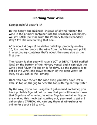 How to Make Wine at Home




                    Racking Your Wine

Sounds painful doesn't it?

In this hobby and business, instead of saying “siphon the
wine in the primary container into the secondary container”,
we say RACK the wine from the Primary to the Secondary.
Why? I'm still researching that one…

After about 4 days of no visible bubbling, probably on day
10, it's time to remove the wine from the Primary and put it
in a secondary container that's about the same size as the
first one.

The reason is that you will have a LOT of DEAD YEAST (called
lees) on the bottom of the Primary vessel and it can give the
wine a bad flavor if it sits on it for days. So the purpose is to
get all the wine, and leave as much of the dead yeast, or
lees, as you can in the Primary.

Once you have racked the wine over, you may have lost a
little so top up the jug to near the top with regular tap water.

By the way, if you are using the 5 gallon food container, you
have probably figured out by now that you will have to move
that 5 gallons of wine into another 5 gallon container. If you
are making this much just starting out, you need to get a 5
gallon glass CARBOY. You can buy them at wine-shops or
online for about $25 to $40.



                    www.HomeMadeWineRecipesClub.com            19
 