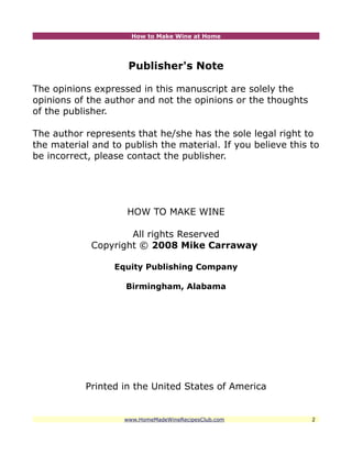 How to Make Wine at Home




                     Publisher's Note

The opinions expressed in this manuscript are solely the
opinions of the author and not the opinions or the thoughts
of the publisher.

The author represents that he/she has the sole legal right to
the material and to publish the material. If you believe this to
be incorrect, please contact the publisher.




                     HOW TO MAKE WINE

                     All rights Reserved
             Copyright © 2008 Mike Carraway

                  Equity Publishing Company

                    Birmingham, Alabama




           Printed in the United States of America


                    www.HomeMadeWineRecipesClub.com           2
 