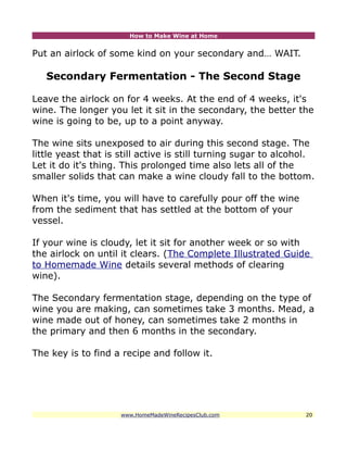 How to Make Wine at Home


Put an airlock of some kind on your secondary and… WAIT.

   Secondary Fermentation - The Second Stage

Leave the airlock on for 4 weeks. At the end of 4 weeks, it's
wine. The longer you let it sit in the secondary, the better the
wine is going to be, up to a point anyway.

The wine sits unexposed to air during this second stage. The
little yeast that is still active is still turning sugar to alcohol.
Let it do it's thing. This prolonged time also lets all of the
smaller solids that can make a wine cloudy fall to the bottom.

When it's time, you will have to carefully pour off the wine
from the sediment that has settled at the bottom of your
vessel.

If your wine is cloudy, let it sit for another week or so with
the airlock on until it clears. (The Complete Illustrated Guide
to Homemade Wine details several methods of clearing
wine).

The Secondary fermentation stage, depending on the type of
wine you are making, can sometimes take 3 months. Mead, a
wine made out of honey, can sometimes take 2 months in
the primary and then 6 months in the secondary.

The key is to find a recipe and follow it.




                     www.HomeMadeWineRecipesClub.com             20
 