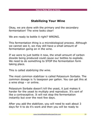 How to Make Wine at Home




                  Stabilizing Your Wine

Okay, we are done with the primary and the secondary
fermentation! The wine looks clear!

We are ready to bottle it right? WRONG.

This fermentation thing is a microbiological process. Although
we cannot see it, we may still have a small amount of
fermentation going on in the wine.

If we were to just bottle it now, the small amount of carbon
dioxide being produced could cause our bottles to explode.
We need to do something to STOP the fermentation form
taking place.

This is called stabilizing the wine.

The most common stabilizer is called Potassium Sorbate. The
common dosage is ½ teaspoon per gallon. You can get this at
a wine shop – or online.

Potassium Sorbate doesn't kill the yeast, it just makes it
harder for the yeast to multiply and reproduce. It's sort of
like a contraceptive. It will not stop the fermentation
instantly but over the next few days.

After you add the stabilizer, you will need to wait about 3
days for it to do it's work and then you will be ready to

                    www.HomeMadeWineRecipesClub.com            21
 