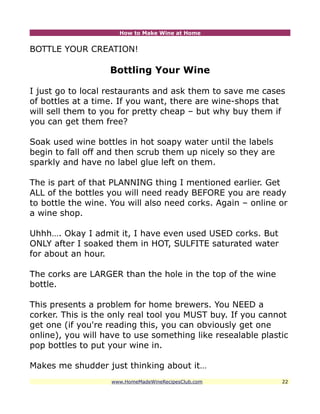 How to Make Wine at Home


BOTTLE YOUR CREATION!

                   Bottling Your Wine

I just go to local restaurants and ask them to save me cases
of bottles at a time. If you want, there are wine-shops that
will sell them to you for pretty cheap – but why buy them if
you can get them free?

Soak used wine bottles in hot soapy water until the labels
begin to fall off and then scrub them up nicely so they are
sparkly and have no label glue left on them.

The is part of that PLANNING thing I mentioned earlier. Get
ALL of the bottles you will need ready BEFORE you are ready
to bottle the wine. You will also need corks. Again – online or
a wine shop.

Uhhh…. Okay I admit it, I have even used USED corks. But
ONLY after I soaked them in HOT, SULFITE saturated water
for about an hour.

The corks are LARGER than the hole in the top of the wine
bottle.

This presents a problem for home brewers. You NEED a
corker. This is the only real tool you MUST buy. If you cannot
get one (if you're reading this, you can obviously get one
online), you will have to use something like resealable plastic
pop bottles to put your wine in.

Makes me shudder just thinking about it…
                    www.HomeMadeWineRecipesClub.com           22
 