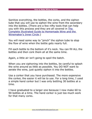 How to Make Wine at Home




Sanitize everything, the bottles, the corks, and the siphon
tube that you will use to siphon the wine from the secondary
into the bottles. (There are a few nifty tools that can help
you with this process and they are all covered in The
Complete Illustrated Guide to Homemade Wine and the
Winemaker's Inner Circle.)

You will need some way to “pinch” the siphon tube to stop
the flow of wine when the bottle gets nearly full.

Fill each bottle to the bottom of it's neck. You can fill ALL the
bottles and then cork them all at the same time.

Again, a little air isn't going to spoil the batch.

When you are siphoning into the bottles, be careful to splash
the wine around as little as possible. You DO NOT want to
aerate the wine, just quietly siphon it into the bottles.

Use a corker that you have purchased. The more expensive
the corker, the easier it will be to use. For a long time, I used
a simple hand corker but I was only bottling 30 bottles at a
time.

I have graduated to a larger one because I now make 60 to
90 bottles at a time. The hand corker is just too much work
for that many corks.




                     www.HomeMadeWineRecipesClub.com           23
 