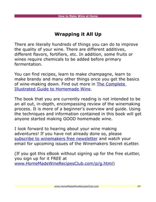 How to Make Wine at Home




                    Wrapping it All Up

There are literally hundreds of things you can do to improve
the quality of your wine. There are different additives,
different flavors, fortifiers, etc. In addition, some fruits or
wines require chemicals to be added before primary
fermentation.

You can find recipes, learn to make champagne, learn to
make brandy and many other things once you get the basics
of wine-making down. Find out more in The Complete
Illustrated Guide to Homemade Wine.

The book that you are currently reading is not intended to be
an all out, in-depth, encompassing review of the winemaking
process. It is more of a beginner's overview and guide. Using
the techniques and information contained in this book will get
anyone started making GOOD homemade wine.

I look forward to hearing about your wine making
adventures! If you have not already done so, please
subscribe to winemakers free newsletter and watch your
email for upcoming issues of the Winemakers Secret eLetter.

(If you got this eBook without signing up for the free eLetter,
you sign up for it FREE at
www.HomeMadeWineRecipesClub.com/p/g.html)




                    www.HomeMadeWineRecipesClub.com           24
 