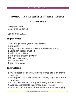 How to Make Wine at Home




   BONUS – A Few EXCELLENT Wine RECIPES

                       1. Peach Wine

Category: Fruit
Yield: One Gallon US

Beginning SG/PA 1.1

Ingredients:

2 1/2 lbs. peaches (about 10 peaches)
7 pts. water
Enough sugar to make the SG = 1.100 (about 2 lb)
1 Campden tablet, crushed
1 1/2 tsp. acid blend
1 tsp. pectic enzyme powder
1/2 tsp. yeast energizer
1/4 tsp. tannin
1 pkg. wine yeast

Instructions:

1. Wash peaches, quarter, remove stones and any brown
   patches.
2. Place peach quarters in nylon straining bag and place in
   primary.
3. Crush peaches, extracting as much juice as possible.
4. Add dry ingredients to primary except yeast.
5. Add hot (tap hot works fine) water and mix thoroughly.
                  www.HomeMadeWineRecipesClub.com             26
 