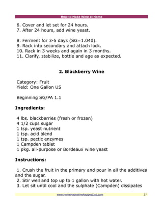 How to Make Wine at Home


6. Cover and let set for 24 hours.
7. After 24 hours, add wine yeast.

8. Ferment for 3-5 days (SG=1.040).
9. Rack into secondary and attach lock.
10. Rack in 3 weeks and again in 3 months.
11. Clarify, stabilize, bottle and age as expected.


                     2. Blackberry Wine

Category: Fruit
Yield: One Gallon US

Beginning SG/PA 1.1

Ingredients:

4   lbs. blackberries (fresh or frozen)
4   1/2 cups sugar
1   tsp. yeast nutrient
1   tsp. acid blend
1   tsp. pectic enzymes
1   Campden tablet
1   pkg. all-purpose or Bordeaux wine yeast

Instructions:

 1. Crush the fruit in the primary and pour in all the additives
and the sugar.
 2. Stir well and top up to 1 gallon with hot water.
 3. Let sit until cool and the sulphate (Campden) dissipates
                    www.HomeMadeWineRecipesClub.com           27
 