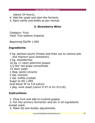 How to Make Wine at Home


   (about 24 hours).
4. Add the yeast and start the ferment.
5. Rack clarify and bottle as per normal.

                    3. Strawberry Wine

Category: Fruit
Yield: Five Gallons Imperial

Beginning SG/PA 1.095

Ingredients:

4 kg. damson plums (freeze and thaw out to remove pits
  and improve juice extraction)
2 kg. strawberries
16 kg. (1 case) palomino grapes
1/2 liter red grape concentrate
15 liters water
1 tbsp. pectic enzyme
2 tsp. nutrient
1 tsp. sulfite crystals
Sugar to SG 1.095
Acid blend 'B' to 3.8 sulfuric
1 pkg. wine yeast (Lalvin D 47 or K1-V1116)

Instructions:

 1. Chop fruit and add to crushed grapes.
 2. Put into primary fermentor and stir in all ingredients
except yeast.
 3. Make SG and Acidity adjustments.
                    www.HomeMadeWineRecipesClub.com          28
 