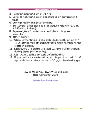 How to Make Wine at Home


4. Cover primary and let sit 24 hrs.
5. Sprinkle yeast and let sit undisturbed on surface for 2
  hours.
6. Stir vigorously and cover primary.
7. Stir several times per day until Specific Gravity reaches
   1.030 (4 to 5 days).
8. Squeeze juice from ferment and place into glass
   secondary.
9. Attach airlock.
10. When fermentation is complete (S.G. 1.000 or lower /
    15-20 days) rack off sediment into clean secondary and
    reattach airlock.
11. Rack every 7-8 weeks and add 0.1 gr/l. sulfite crystals
    during aging (6-7 months).
12. Add 1/2 tsp sulfite crystals before bottling.
13. If you desire a sweeter wine, at this point can add 1 1/2
    tsp. stabilizer and a solution of 30 gr/l. dissolved sugar.



           How to Make Your Own Wine at Home
                  Mike Carraway, 2008

                    Complete Grape Growing Course




                   www.HomeMadeWineRecipesClub.com           29
 