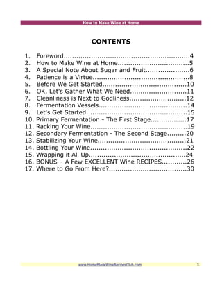 How to Make Wine at Home




                              CONTENTS

1.    Foreword............................................................4
2.    How to Make Wine at Home..................................5
3.    A Special Note About Sugar and Fruit.....................6
4.    Patience is a Virtue..............................................8
5.    Before We Get Started........................................10
6.    OK, Let's Gather What We Need...........................11
7.    Cleanliness is Next to Godliness...........................12
8.    Fermentation Vessels..........................................14
9.    Let's Get Started................................................15
10.   Primary Fermentation - The First Stage.................17
11.   Racking Your Wine..............................................19
12.   Secondary Fermentation - The Second Stage.........20
13.   Stabilizing Your Wine..........................................21
14.   Bottling Your Wine..............................................22
15.   Wrapping it All Up..............................................24
16.   BONUS – A Few EXCELLENT Wine RECIPES............26
17.   Where to Go From Here?.....................................30




                        www.HomeMadeWineRecipesClub.com                       3
 