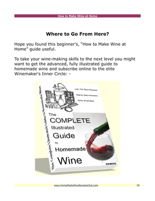 How to Make Wine at Home




               Where to Go From Here?

Hope you found this beginner's, “How to Make Wine at
Home” guide useful.

To take your wine-making skills to the next level you might
want to get the advanced, fully illustrated guide to
homemade wine and subscribe online to the elite
Winemaker's Inner Circle: -




                   www.HomeMadeWineRecipesClub.com            30
 