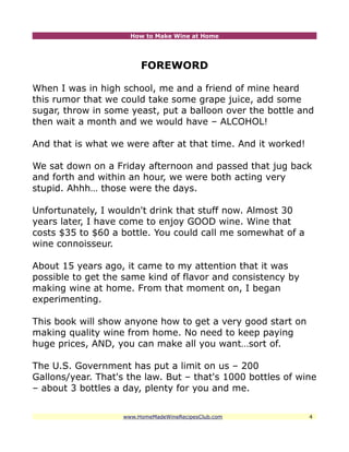 How to Make Wine at Home




                         FOREWORD

When I was in high school, me and a friend of mine heard
this rumor that we could take some grape juice, add some
sugar, throw in some yeast, put a balloon over the bottle and
then wait a month and we would have – ALCOHOL!

And that is what we were after at that time. And it worked!

We sat down on a Friday afternoon and passed that jug back
and forth and within an hour, we were both acting very
stupid. Ahhh… those were the days.

Unfortunately, I wouldn't drink that stuff now. Almost 30
years later, I have come to enjoy GOOD wine. Wine that
costs $35 to $60 a bottle. You could call me somewhat of a
wine connoisseur.

About 15 years ago, it came to my attention that it was
possible to get the same kind of flavor and consistency by
making wine at home. From that moment on, I began
experimenting.

This book will show anyone how to get a very good start on
making quality wine from home. No need to keep paying
huge prices, AND, you can make all you want…sort of.

The U.S. Government has put a limit on us – 200
Gallons/year. That's the law. But – that's 1000 bottles of wine
– about 3 bottles a day, plenty for you and me.


                    www.HomeMadeWineRecipesClub.com           4
 