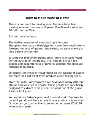 How to Make Wine at Home




              How to Make Wine at Home

There is not much to making wine. Humans have been
making wine for thousands of years. People make wine and
DRINK it in the Bible.

It's not rocket science.

The earliest mention of wine-making is in some
Mesopotamian texts – hieroglyphics – and they detail how to
ferment the juice of grapes. Apparently, we were making it
long before written text.

It turns out that when grapes grow, there is actually yeast
ON the outside of the grapes. If all you do is crush the
grapes and keep the juice around 75 degrees, the juice will
ferment all by itself.

Of course, the types of yeast found on the outside of grapes
are many and not all of them produce a fine tasting wine.

Over the years, winemakers have developed many different
strains and varieties of yeasts. These yeasts are specifically
designed to extract exactly what we want out of the grape
juice or fruit juice.

You could use Baker's yeast and it would work. Feel free to
do so if you do not have access to a local wine or brew shop.
Or, you can go to an online store and order some EC-1118
winemakers yeast.


                    www.HomeMadeWineRecipesClub.com              5
 