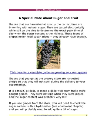 How to Make Wine at Home




       A Special Note About Sugar and Fruit

Grapes that are harvested at exactly the correct time are
brimming with natural sugar. They are tested electronically
while still on the vine to determine the exact peak time of
day when the sugar content is the highest. These types of
grapes never need sugar added – they already have enough.




Click here for a complete guide on growing your own grapes

Grapes that you get at the grocery store are harvested
unripe so that they will not spoil during the delivery to your
supermarket.

It is difficult, at best, to make a good wine from these store
bought grapes. They were not ripe when they were picked,
and the sugar content was probably very low.

If you use grapes from the store, you will need to check the
sugar content with a hydrometer (see equipment chapter)
and you will probably need to add quite a bit of sugar.

                    www.HomeMadeWineRecipesClub.com              6
 