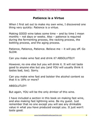 How to Make Wine at Home




                   Patience is a Virtue

When I first set out to make my own wine, I discovered one
thing very quickly: Patience is a virtue.

Making GOOD wine takes some time – and by time I mean
months – not days or weeks. Also – patience is required
during the fermenting process, the racking process, the
bottling process, and the aging process.

Patience, Patience, Patience. Believe me – it will pay off. Go
SLOW.

Can you make wine fast and drink it? ABSOLUTELY!

However, no one else but you will drink it. It will not taste
good to anyone else but you (and YOU will usually think it
tastes bad, too). Sorry.

Can you make wine fast and bolster the alcohol content so
that it is 18% or more?

ABSOLUTLEY!

But again, YOU will be the only drinker of this wine.

I have included a section in this book on making fast wine,
and also making fast lightning wine. Be my guest. Just
remember that no one except you will see any drinkable
value in what you have produced except you. It just won't
taste good.
                    www.HomeMadeWineRecipesClub.com              8
 