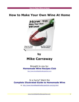 How to Make Wine at Home




How to Make Your Own Wine At Home




                                by
              Mike Carraway

              Brought to you by:
          Homemade Wine Recipes Club
                http://www.HomeMadeWineRecipesClub.com/




                In a hurry? Want the
  Complete Illustrated Guide to Homemade Wine
       At http://www.HomeMadeWineRecipesClub.com/p/g.html




                www.HomeMadeWineRecipesClub.com             1
 