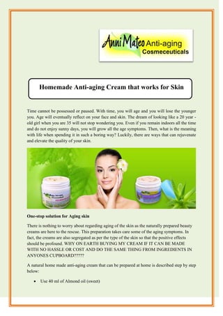 Homemade Anti-aging Cream that works for Skin
Time cannot be possessed or paused. With time, you will age and you will lose the younger
you. Age will eventually reflect on your face and skin. The dream of looking like a 20 year -
old girl when you are 35 will not stop wondering you. Even if you remain indoors all the time
and do not enjoy sunny days, you will grow all the age symptoms. Then, what is the meaning
with life when spending it in such a boring way? Luckily, there are ways that can rejuvenate
and elevate the quality of your skin.
One-stop solution for Aging skin
There is nothing to worry about regarding aging of the skin as the naturally prepared beauty
creams are here to the rescue. This preparation takes care some of the aging symptoms. In
fact, the creams are also segregated as per the type of the skin so that the positive effects
should be profound. WHY ON EARTH BUYING MY CREAM IF IT CAN BE MADE
WITH NO HASSLE OR COST AND DO THE SAME THING FROM INGREDIENTS IN
ANYONES CUPBOARD?????
A natural home made anti-aging cream that can be prepared at home is described step by step
below:
 Use 40 ml of Almond oil (sweet)
 
