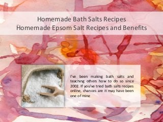 Homemade Bath Salts Recipes
Homemade Epsom Salt Recipes and Benefits




                I've been making bath salts and
                teaching others how to do so since
                2002. If you've tried bath salts recipes
                online, chances are it may have been
                one of mine
 