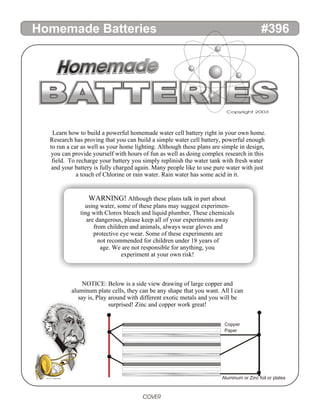 Learn how to build a powerful homemade water cell battery right in your own home.
Research has proving that you can build a simple water cell battery, powerful enough
to run a car as well as your home lighting. Although these plans are simple in design,
you can provide yourself with hours of fun as well as doing complex research in this
field. To recharge your battery you simply replinish the water tank with fresh water
and your battery is fully charged again. Many people like to use pure water with just
a touch of Chlorine or rain water. Rain water has some acid in it.
WARNING! Although these plans talk in part about
using water, some of these plans may suggest experimen-
ting with Clorox bleach and liquid plumber, These chemicals
are dangerous, please keep all of your experiments away
from children and animals, always wear gloves and
protective eye wear. Some of these experiments are
not recommended for children under 18 years of
age. We are not responsible for anything, you
experiment at your own risk!
NOTICE: Below is a side view drawing of large copper and
aluminum plate cells, they can be any shape that you want. All I can
say is, Play around with different exotic metals and you will be
surprised! Zinc and copper work great!
COVER
BATTERIES
BATTERIES
BATTERIES
BATTERIES
BATTERIES
BATTERIES
BATTERIES
BATTERIES
BATTERIES
BATTERIES
BATTERIES
Homemade
Homemade
Homemade
Homemade
Homemade
Homemade
Homemade
Homemade Batteries #396
Copyright 2003
Copper
Paper
Aluminum or Zinc foil or plates
Use 1/8” Multiple disks
 