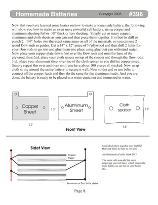 Homemade Batteries #396
Copyright 2003
Now that you have learned some basics on how to make a homemade battery, the following
will show you how to make an even more powerful cell battery, using copper and
aluminum sheeting foil or 1/8” thick or less sheeting. Simply cut as many copper,
aluminum and cloth sheets as you can and then piece them together. It is best to drill or
punch 2, 1/4” holes into the exact same areas on all of the materials, so you can use 2
wood Dow rods as guides. Cut a 14” x 12” piece of ½”plywood and then drill 2 holes for
your Dow rods to go into and glue them into place using glue that can withstand water.
Now place your copper plate down first over the Dow rods and onto the base of the
plywood, then 2nd, place your cloth spacer on top of the copper and through the Dow rods.
3rd, place your aluminum sheet over top of the cloth spacer as you did the copper piece.
Simply repeat this over and over until you have about 100 pieces all stacked. Now wrap
cloth string around the entire battery to secure it well, Now solder and or use bolts to
connect all the copper leads and then do the same for the aluminum leads. And you are
done, the battery is ready to be placed in a water container and immersed in water.
Copper
Sheet
Aluminum
Sheet
Cloth
spacer
Front View
Sidet View
10”
12”
14”
11”
Copper
Paper
Aluminum or Zinc foil or plates
Sandwhich them together very tightly!
But keep them as flate as you can.
Add hundreds of cells, think BIG!
The more cells you add the more
amperage you will have, which means the
more lights you can run in your home
etc...
Page 8
 