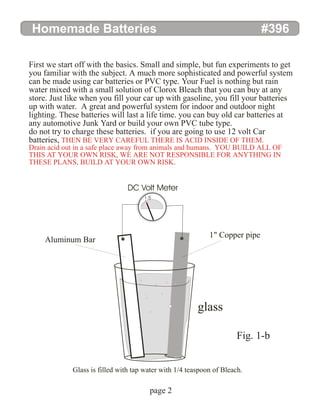 Homemade Batteries #396
page 2
First we start off with the basics. Small and simple, but fun experiments to get
you familiar with the subject. A much more sophisticated and powerful system
can be made using car batteries or PVC type. Your Fuel is nothing but rain
water mixed with a small solution of Clorox Bleach that you can buy at any
store. Just like when you fill your car up with gasoline, you fill your batteries
up with water. A great and powerful system for indoor and outdoor night
lighting. These batteries will last a life time. you can buy old car batteries at
any automotive Junk Yard or build your own PVC tube type.
do not try to charge these batteries. if you are going to use 12 volt Car
batteries, THEN BE VERY CAREFUL THERE IS ACID INSIDE OF THEM.
Drain acid out in a safe place away from animals and humans. YOU BUILD ALL OF
THIS AT YOUR OWN RISK, WE ARE NOT RESPONSIBLE FOR ANYTHING IN
THESE PLANS, BUILD AT YOUR OWN RISK.
glass
1" Copper pipe
DC Volt Meter
Glass is filled with tap water with 1/4 teaspoon of Bleach.
Aluminum Bar
Fig. 1-b
1.5
 
