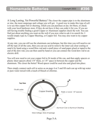 Homemade Batteries #396
Copyright 2003
A Long Lasting, Yet Powerful Battery! The closer the copper pipe is to the aluminum
or zinc, the more amperage and voltage you will get. A good way to make this type of cell
is to use thin copper foil or sheeting, which you can purchase at any Art Store, or check
with your local hardware store, If they do not have it they can order it for you. If you are
still having trouble finding a good Copper or Aluminum supplier check the web. You can
find just about anything you want on the web if you now what to ask it to search for. I
would simply type in, Copper Sheeting, or Copper foil. You may also want to try copper
supplies.
At any rate, you can still use the aluminum can technique, but this time you will need to cut
off the tops of all the cans, then you can use acid to remove the inner can clear coating or
sand it by hand using a wood Dow rod and a small piece of sand paper glued or taped to the
end of the dow rod, you can then sand by hand or you can connect the wood dow rod to an
electric drill.
You will now need to cut your copper foil to fit inside of the can, and then apply spacers or
plastic sheet spacers about 1/8” thick, or 1/8” space in between the copper and the
aluminum. The closer the better! Wood spacer could be used also and glued into place.
Then simply connect each cell in series as on page 4 or 5 and fill each can up with tap water
or pure water mixed with a touch of bleach or chlorine.
+
Copper Sheeting
Aluminum Can or Aluminum Sheeting
More Voltage, More Amperage
Fill with water
Plastic or wood 1/8” spacers
Top View
Page 5-A
 