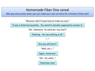 Homemade Fiber One cereal Why pay store prices when you can make your own at home for a fraction of the cost? “Because I don’t know how to make my own.” “It was a rhetorical question.  You weren’t actually supposed to answer it.” “Oh.  Awkward.  So what do I say now?” “Nothing.  You say nothing at all.” “…” “Are you still here?” “Well, yes I…” “Again, rhetorical.” “Oh.  Uh, ahhh…” “Good bye now.” 