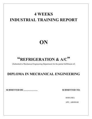 4 WEEKS
  INDUSTRIAL TRAINING REPORT




                                     ON

         “REFRIGERATION & A/C”
   (Submitted to Mechanical Engineering Department for the partial fulfillment of)




DIPLOMA IN MECHANICAL ENGINEERING



SUBMITTED BY……………….                                              SUBMITTED TO:


                                                                      HOD (ME)

                                                                      APC, ABOHAR
 