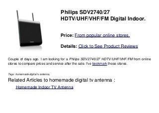 Philips SDV2740/27
HDTV/UHF/VHF/FM Digital Indoor.
Price: From popular online stores.
Details: Click to See Product Reviews
Couple of days ago. I am looking for a Philips SDV2740/27 HDTV/UHF/VHF/FM from online
stores to compare prices and service after the sale. I've bookmark those stores.
Tags: homemade digital tv antenna,
Related Articles to homemade digital tv antenna :
. Homemade Indoor TV Antenna
 