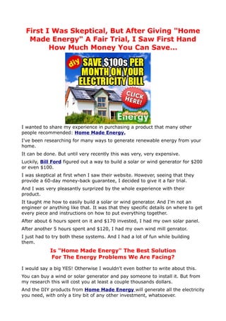 First I Was Skeptical, But After Giving "Home
  Made Energy" A Fair Trial, I Saw First Hand
        How Much Money You Can Save...




I wanted to share my experience in purchasing a product that many other
people recommended: Home Made Energy.
I've been researching for many ways to generate renewable energy from your
home.
It can be done. But until very recently this was very, very expensive.
Luckily, Bill Ford figured out a way to build a solar or wind generator for $200
or even $100.
I was skeptical at first when I saw their website. However, seeing that they
provide a 60-day money-back guarantee, I decided to give it a fair trial.
And I was very pleasantly surprized by the whole experience with their
product.
It taught me how to easily build a solar or wind generator. And I'm not an
engineer or anything like that. It was that they specific details on where to get
every piece and instructions on how to put everything together.
After about 6 hours spent on it and $170 invested, I had my own solar panel.
After another 5 hours spent and $120, I had my own wind mill genrator.
I just had to try both these systems. And I had a lot of fun while building
them.
            Is "Home Made Energy" The Best Solution
             For The Energy Problems We Are Facing?

I would say a big YES! Otherwise I wouldn't even bother to write about this.
You can buy a wind or solar generator and pay someone to install it. But from
my research this will cost you at least a couple thousands dollars.
And the DIY products from Home Made Energy will generate all the electricity
you need, with only a tiny bit of any other investment, whatsoever.
 