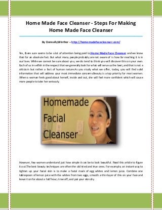 Home Made Face Cleanser - Steps For Making
             Home Made Face Cleanser
_____________________________________________________________________________________

                    By DonnellyWinther – http://homemadefacecleanser.com/


Yes, there sure seems to be a lot of attention being paid to Home Made Face Cleanser and we know
that for an absolute fact. But what many people probably are not aware of is how far-reaching it is in
our lives. While we cannot be sure about you, we do tend to think you will discover this on your own.
Each of us in selfish in the respect that we generally look for what will serve us the best, and that is not a
criticism but rather a fact of human nature.As you study what we offer, today, you will find solid
information that will address your most immediate concerns.Beauty is a top priority for most women.
When a woman feels good about herself, inside and out, she will feel more confident which will cause
more people to take her seriously.




However, few women understand just how simple it can be to look beautiful. Read this article to figure
it out.The best beauty techniques are often the old tried and true ones. For example, an instant way to
tighten up your facial skin is to make a facial mask of egg whites and lemon juice. Combine one
tablespoon of lemon juice with the whites from two eggs, smooth a thin layer of this on your face and
leave it on for about a half hour, rinse off, and pat your skin dry.
 