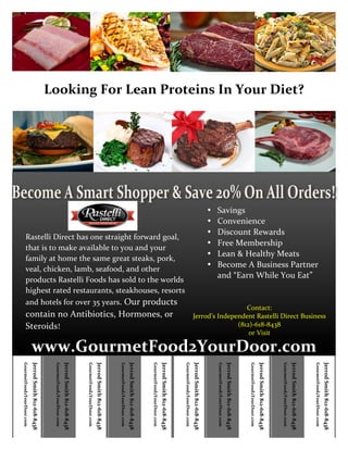  




                                                                                Looking	
  For	
  Lean	
  Proteins	
  In	
  Your	
  Diet?	
  




                                                                                                                                                                                                                                                                                                                                                                                                                                                                    •   Savings	
  
                                                                                                                                                                                                                                                                                                                                                                                                                                                                    •   Convenience	
  
                                                                                                                                                                                                                                                                                                                                                                                                                                                                    •   Discount	
  Rewards	
  
                   Rastelli	
  Direct	
  has	
  one	
  straight	
  forward	
  goal,	
  
                                                                                                                                                                                                                                                                                                                                                                                                                                                                    •   Free	
  Membership	
  
                   that	
  is	
  to	
  make	
  available	
  to	
  you	
  and	
  your	
  
                                                                                                                                                                                                                                                                                                                                                                                                                                                                    •   Lean	
  &	
  Healthy	
  Meats	
  
                   family	
  at	
  home	
  the	
  same	
  great	
  steaks,	
  pork,	
  
                   veal,	
  chicken,	
  lamb,	
  seafood,	
  and	
  other	
  
                                                                                                                                                                                                                                                                                                                                                                                                                                                                    •   Become	
  A	
  Business	
  Partner	
  
                                                                                                                                                                                                                                                                                                                                                                                                                                                                        and	
  “Earn	
  While	
  You	
  Eat”	
  
                   products	
  Rastelli	
  Foods	
  has	
  sold	
  to	
  the	
  worlds	
  
                   highest	
  rated	
  restaurants,	
  steakhouses,	
  resorts	
  
                   and	
  hotels	
  for	
  over	
  35	
  years.	
  Our	
  products	
  
                                                                                                                                                                                                                                                                                                                                                                                                                                           Contact:	
  
                   contain	
  no	
  Antibiotics,	
  Hormones,	
  or	
                                                                                                                                                                                                                                                                                                                                                 Jerrod’s	
  Independent	
  Rastelli	
  Direct	
  Business	
  
                   Steroids!	
  	
                                                                                                                                                                                                                                                                                                                                                                                                      (812)-­‐618-­‐8438	
  
                                                                                                                                                                                                                                                                                                                                                                                                                                            or	
  Visit	
  

                                      www.GourmetFood2YourDoor.com	
  
       GourmetFood2YourDoor.com	
  

                                      Jerrod	
  Smith	
  812-­‐618-­‐8438	
  

                                                                                	
  
                                                                                       GourmetFood2YourDoor.com	
  
                                                                                                                      Jerrod	
  Smith	
  812-­‐618-­‐8438	
  

                                                                                                                                                                	
  
                                                                                                                                                                	
  
                                                                                                                                                                GourmetFood2YourDoor.com	
  
                                                                                                                                                                                               Jerrod	
  Smith	
  812-­‐618-­‐8438	
  

                                                                                                                                                                                                                                         	
  
                                                                                                                                                                                                                                         	
  
                                                                                                                                                                                                                                         GourmetFood2YourDoor.com	
  
                                                                                                                                                                                                                                                                        Jerrod	
  Smith	
  812-­‐618-­‐8438	
  

                                                                                                                                                                                                                                                                                                                  	
  
                                                                                                                                                                                                                                                                                                                  	
  
                                                                                                                                                                                                                                                                                                                  GourmetFood2YourDoor.com	
  
                                                                                                                                                                                                                                                                                                                                                 Jerrod	
  Smith	
  812-­‐618-­‐8438	
  

                                                                                                                                                                                                                                                                                                                                                                                           	
  
                                                                                                                                                                                                                                                                                                                                                                                           	
  
                                                                                                                                                                                                                                                                                                                                                                                           GourmetFood2YourDoor.com	
  
                                                                                                                                                                                                                                                                                                                                                                                                                          Jerrod	
  Smith	
  812-­‐618-­‐8438	
  



                                                                                                                                                                                                                                                                                                                                                                                                                                                                        	
  
                                                                                                                                                                                                                                                                                                                                                                                                                                                                        GourmetFood2YourDoor.com	
  
                                                                                                                                                                                                                                                                                                                                                                                                                                                                                                       Jerrod	
  Smith	
  812-­‐618-­‐8438	
  

                                                                                                                                                                                                                                                                                                                                                                                                                                                                                                                                                 	
  
                                                                                                                                                                                                                                                                                                                                                                                                                                                                                                                                                 	
  
                                                                                                                                                                                                                                                                                                                                                                                                                                                                                                                                                 GourmetFood2YourDoor.com	
  
                                                                                                                                                                                                                                                                                                                                                                                                                                                                                                                                                                                Jerrod	
  Smith	
  812-­‐618-­‐8438	
  

                                                                                                                                                                                                                                                                                                                                                                                                                                                                                                                                                                                                                          	
  
                                                                                                                                                                                                                                                                                                                                                                                                                                                                                                                                                                                                                          	
  
                                                                                                                                                                                                                                                                                                                                                                                                                                                                                                                                                                                                                          GourmetFood2YourDoor.com	
  
                                                                                                                                                                                                                                                                                                                                                                                                                                                                                                                                                                                                                                                         Jerrod	
  Smith	
  812-­‐618-­‐8438	
  

                                                                                                                                                                                                                                                                                                                                                                                                                                                                                                                                                                                                                                                                                                   	
  
                                                                                                                                                                                                                                                                                                                                                                                                                                                                                                                                                                                                                                                                                                   	
  
                                                                                                                                                                                                                                                                                                                                                                                                                                                                                                                                                                                                                                                                                                   GourmetFood2YourDoor.com	
  
                                                                                                                                                                                                                                                                                                                                                                                                                                                                                                                                                                                                                                                                                                                                  Jerrod	
  Smith	
  812-­‐618-­‐8438	
  




	
  
 
