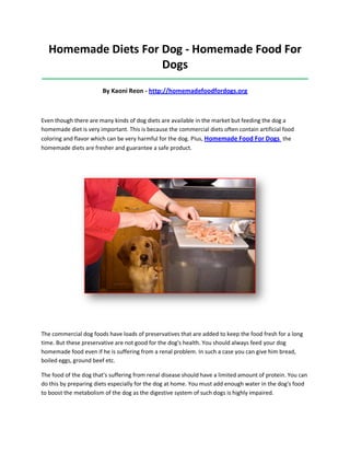 Homemade Diets For Dog - Homemade Food For
Dogs
_____________________________________________________________________________________
By Kaoni Reon - http://homemadefoodfordogs.org
Even though there are many kinds of dog diets are available in the market but feeding the dog a
homemade diet is very important. This is because the commercial diets often contain artificial food
coloring and flavor which can be very harmful for the dog. Plus, Homemade Food For Dogs the
homemade diets are fresher and guarantee a safe product.
The commercial dog foods have loads of preservatives that are added to keep the food fresh for a long
time. But these preservative are not good for the dog's health. You should always feed your dog
homemade food even if he is suffering from a renal problem. In such a case you can give him bread,
boiled eggs, ground beef etc.
The food of the dog that's suffering from renal disease should have a limited amount of protein. You can
do this by preparing diets especially for the dog at home. You must add enough water in the dog's food
to boost the metabolism of the dog as the digestive system of such dogs is highly impaired.
 