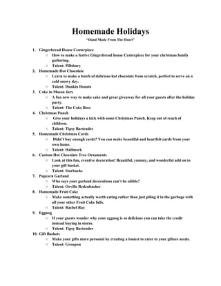 Homemade Holidays 
“Hand Made From The Heart” 
1. Gingerbread House Centerpiece 
○ How to make a festive Gingerbread house Centerpiece for your christmas family 
gathering. 
○ Talent: Pillsbury 
2. Homemade Hot Chocolate 
○ Learn to make a batch of delicious hot chocolate from scratch, perfect to serve on a 
cold snowy day. 
○ Talent: Dunkin Donuts 
3. Cake in Mason Jars 
○ A fun new way to make cake and great giveaway for all your guests after the holiday 
party. 
○ Talent: The Cake Boss 
4. Christmas Punch 
○ Give your holidays a kick with some Christmas Punch. Keep out of reach of 
children. 
○ Talent: Tipsy Bartender 
5. Homemade Christmas Cards 
○ Didn’t buy enough cards? You can make beautiful and heartfelt cards from your 
own home. 
○ Talent: Hallmark 
6. Custom Hot Chocolate Tree Ornaments 
○ Look at this fun, eventive decoration! Beautiful, yummy, and wonderful add on to 
your gift basket. 
○ Talent: Starbucks 
7. Popcorn Garland 
○ Who says your garland decorations can’t be edible? 
○ Talent: Orville Redenbacher 
8. Homemade Fruit Cake 
○ Make something actually worth eating rather than just piling it in the garbage with 
all your other Fruit Cake fails. 
○ Talent: Rachel Ray 
9. Eggnog 
○ If your guests wonder why your eggnog is so delicious you can take the credit 
instead buying in stores. 
○ Talent: Tipsy Bartender 
10. Gift Baskets 
○ Make your gifts more personal by creating a basket to cater to your giftees needs. 
○ Talent: Groupon 
