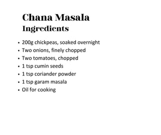Chana Masala
Ingredients
200g chickpeas, soaked overnight
Two onions, finely chopped
Two tomatoes, chopped
1 tsp cumin seeds
1 tsp coriander powder
1 tsp garam masala
Oil for cooking
 