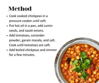 Method
Cook soaked chickpeas in a
pressure cooker until soft.
Put hot oil in a pan, add cumin
seeds, and sauté onions.
Add tomatoes, coriander
powder, garam masala, and salt.
Cook until tomatoes are soft.
Add boiled chickpeas and simmer
for a few minutes.
 