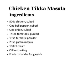 Chicken Tikka Masala
Ingredients
500g chicken, cubed
One bell pepper, cubed
One onion, cubed
Three tomatoes, puréed
1 tsp turmeric powder
2 tsp garam masala
100ml cream
Oil for cooking
Fresh coriander for garnish
 