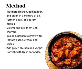 Method
Marinate chicken, bell pepper,
and onion in a mixture of oil,
turmeric, salt, and garam
masala.
Skewer and grill them until
charred.
In a pan, prepare a gravy with
tomato purée, cream, and
spices.
Add grilled chicken and veggies.
Garnish with fresh coriander.
 