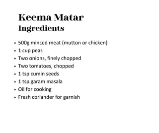 Keema Matar
Ingredients
500g minced meat (mutton or chicken)
1 cup peas
Two onions, finely chopped
Two tomatoes, chopped
1 tsp cumin seeds
1 tsp garam masala
Oil for cooking
Fresh coriander for garnish
 