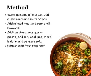 Method
Warm up some oil in a pan, add
cumin seeds and sauté onions.
Add minced meat and cook until
browned.
Add tomatoes, peas, garam
masala, and salt. Cook until meat
is done, and peas are soft.
Garnish with fresh coriander.
 