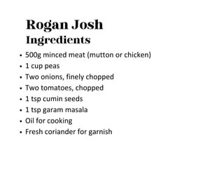 Rogan Josh
Ingredients
500g minced meat (mutton or chicken)
1 cup peas
Two onions, finely chopped
Two tomatoes, chopped
1 tsp cumin seeds
1 tsp garam masala
Oil for cooking
Fresh coriander for garnish
 