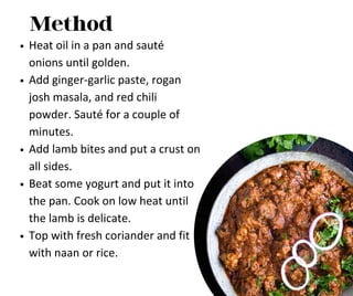 Method
Heat oil in a pan and sauté
onions until golden.
Add ginger-garlic paste, rogan
josh masala, and red chili
powder. Sauté for a couple of
minutes.
Add lamb bites and put a crust on
all sides.
Beat some yogurt and put it into
the pan. Cook on low heat until
the lamb is delicate.
Top with fresh coriander and fit
with naan or rice.
 