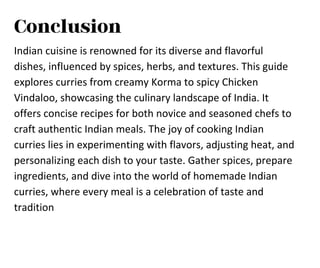 Conclusion
Indian cuisine is renowned for its diverse and flavorful
dishes, influenced by spices, herbs, and textures. This guide
explores curries from creamy Korma to spicy Chicken
Vindaloo, showcasing the culinary landscape of India. It
offers concise recipes for both novice and seasoned chefs to
craft authentic Indian meals. The joy of cooking Indian
curries lies in experimenting with flavors, adjusting heat, and
personalizing each dish to your taste. Gather spices, prepare
ingredients, and dive into the world of homemade Indian
curries, where every meal is a celebration of taste and
tradition
 