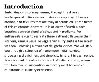 Introduction
Embarking on a culinary journey through the diverse
landscapes of India, one encounters a symphony of flavors,
aromas, and textures that are truly unparalleled. At the heart
of this gastronomic adventure is an array of curries, each
boasting a unique blend of spices and ingredients. For
enthusiasts eager to recreate these authentic flavors in their
kitchens, using a versatile vegetarian curry paste is the secret
weapon, unlocking a myriad of delightful dishes. We will step
you through a selection of homemade Indian curries,
showcasing the richness and simplicity inherent in each recipe.
Brace yourself to delve into the art of Indian cooking, where
tradition marries innovation, and every meal becomes a
celebration of culinary excellence.
 