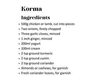 Korma
Ingredients
500g chicken or lamb, cut into pieces
Two onions, finely chopped
Three garlic cloves, minced
1 inch ginger, minced
200ml yogurt
100ml cream
2 tsp ground turmeric
2 tsp ground cumin
2 tsp ground coriander
Almonds or cashews, for garnish
Fresh coriander leaves, for garnish
 