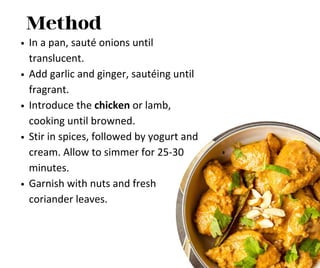 Method
In a pan, sauté onions until
translucent.
Add garlic and ginger, sautéing until
fragrant.
Introduce the chicken or lamb,
cooking until browned.
Stir in spices, followed by yogurt and
cream. Allow to simmer for 25-30
minutes.
Garnish with nuts and fresh
coriander leaves.
 