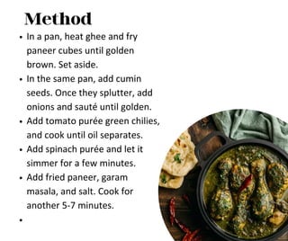 Method
In a pan, heat ghee and fry
paneer cubes until golden
brown. Set aside.
In the same pan, add cumin
seeds. Once they splutter, add
onions and sauté until golden.
Add tomato purée green chilies,
and cook until oil separates.
Add spinach purée and let it
simmer for a few minutes.
Add fried paneer, garam
masala, and salt. Cook for
another 5-7 minutes.
 